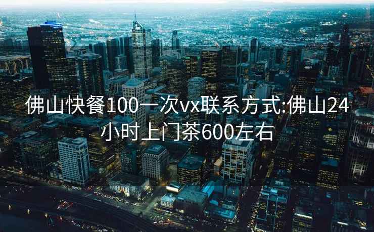 佛山快餐100一次vx聯(lián)系方式:佛山24小時上門茶600左右
