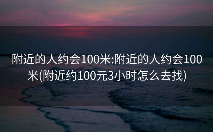 附近的人約會(huì)100米:附近的人約會(huì)100米(附近約100元3小時(shí)怎么去找)