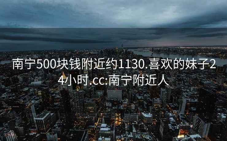 南寧500塊錢附近約1130.喜歡的妹子24小時.cc:南寧附近人