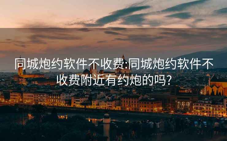 同城炮約軟件不收費:同城炮約軟件不收費附近有約炮的嗎?
