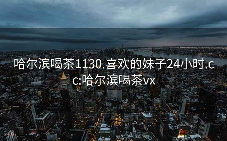 哈爾濱喝茶1130.喜歡的妹子24小時(shí).cc:哈爾濱喝茶vx