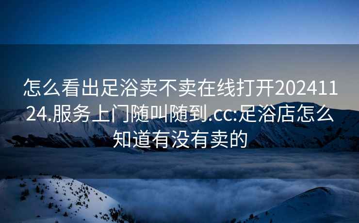 怎么看出足浴賣不賣在線打開20241124.服務(wù)上門隨叫隨到.cc:足浴店怎么知道有沒有賣的