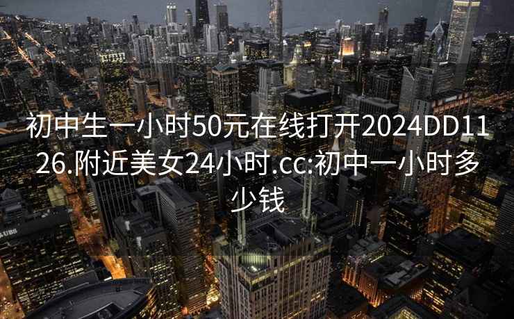 初中生一小時(shí)50元在線打開2024DD1126.附近美女24小時(shí).cc:初中一小時(shí)多少錢