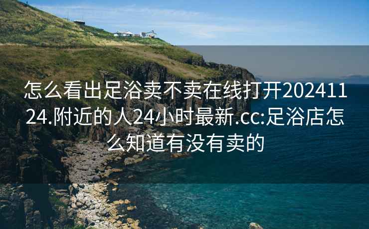怎么看出足浴賣不賣在線打開20241124.附近的人24小時最新.cc:足浴店怎么知道有沒有賣的
