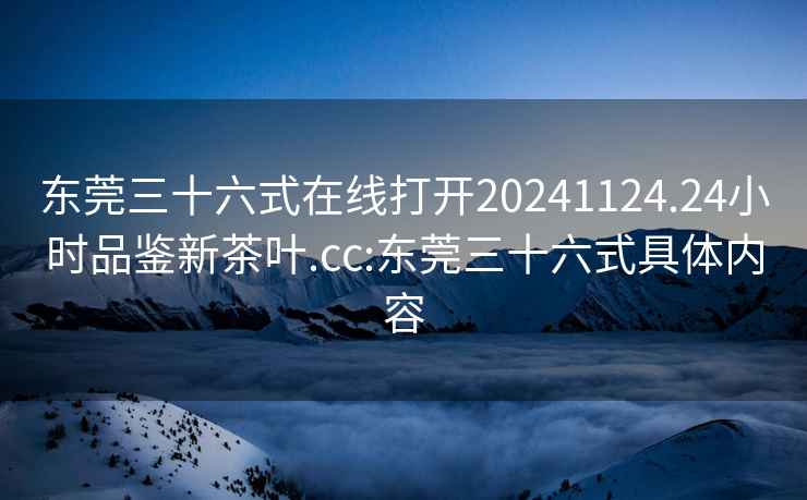東莞三十六式在線打開20241124.24小時品鑒新茶葉.cc:東莞三十六式具體內(nèi)容