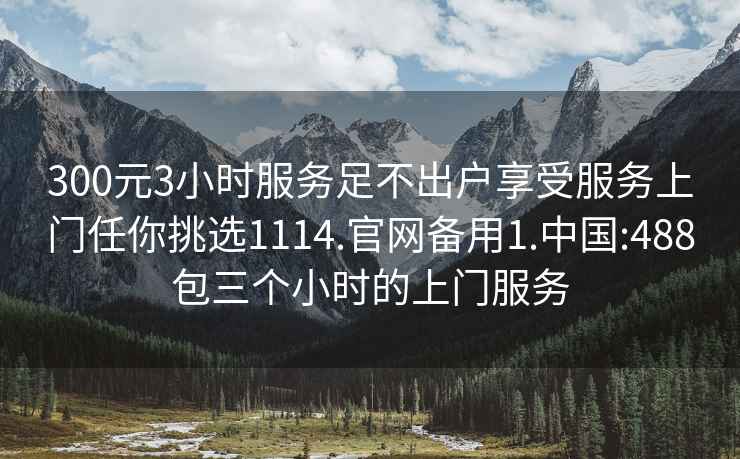 300元3小時服務足不出戶享受服務上門任你挑選1114.官網備用1.中國:488包三個小時的上門服務