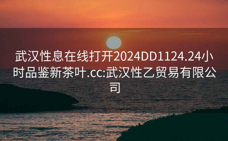 武漢性息在線打開2024DD1124.24小時(shí)品鑒新茶葉.cc:武漢性乙貿(mào)易有限公司