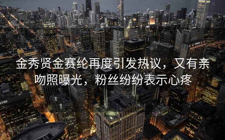 金秀賢金賽綸再度引發(fā)熱議，又有親吻照曝光，粉絲紛紛表示心疼