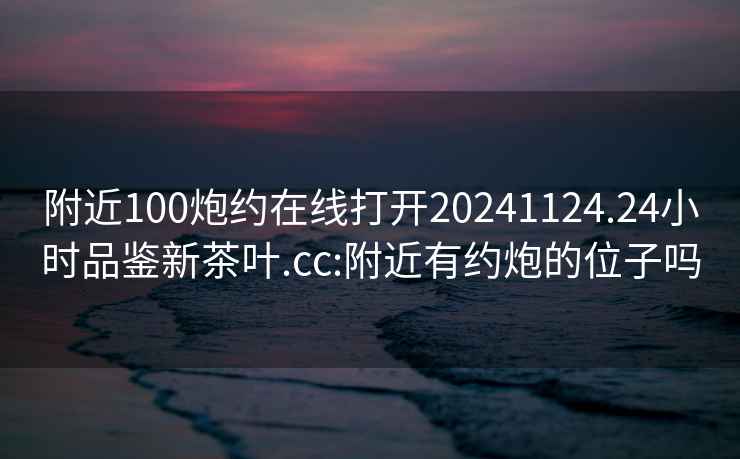 附近100炮約在線打開20241124.24小時(shí)品鑒新茶葉.cc:附近有約炮的位子嗎