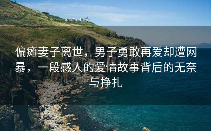 偏癱妻子離世，男子勇敢再愛卻遭網(wǎng)暴，一段感人的愛情故事背后的無奈與掙扎