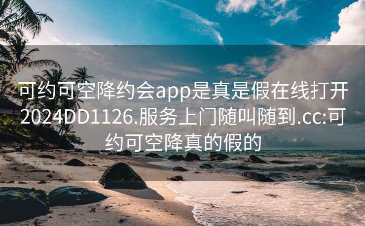 可約可空降約會(huì)app是真是假在線(xiàn)打開(kāi)2024DD1126.服務(wù)上門(mén)隨叫隨到.cc:可約可空降真的假的