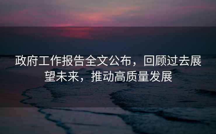 政府工作報告全文公布，回顧過去展望未來，推動高質(zhì)量發(fā)展