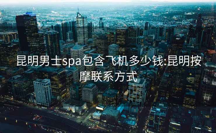 昆明男士spa包含飛機(jī)多少錢:昆明按摩聯(lián)系方式