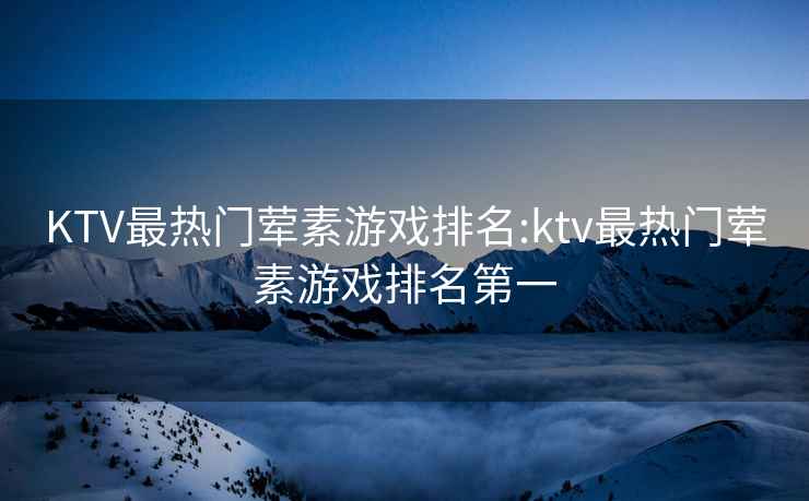 KTV最熱門葷素游戲排名:ktv最熱門葷素游戲排名第一
