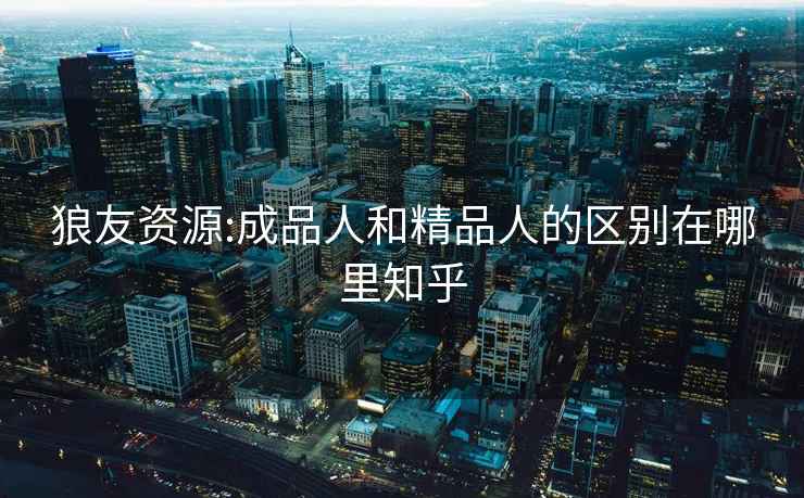 狼友資源:成品人和精品人的區(qū)別在哪里知乎