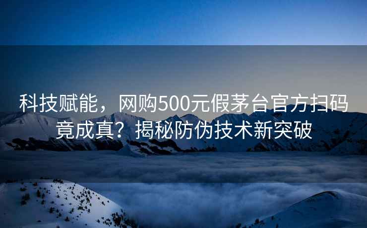 科技賦能，網(wǎng)購500元假茅臺官方掃碼竟成真？揭秘防偽技術(shù)新突破