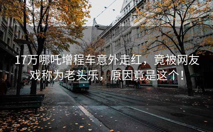 17萬哪吒增程車意外走紅，竟被網(wǎng)友戲稱為老頭樂，原因竟是這個(gè)！