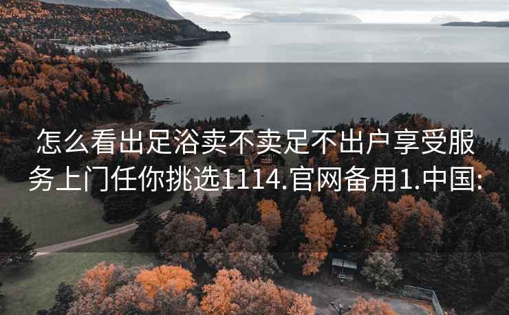 怎么看出足浴賣不賣足不出戶享受服務(wù)上門任你挑選1114.官網(wǎng)備用1.中國: