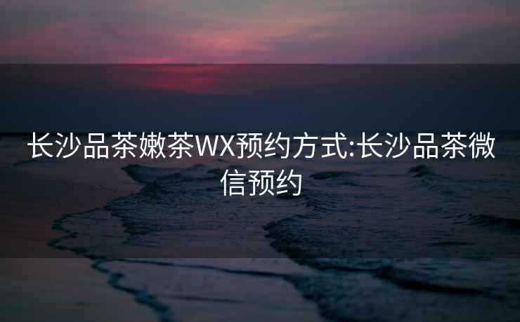 長沙品茶嫩茶WX預約方式:長沙品茶微信預約