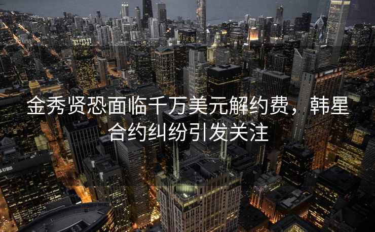 金秀賢恐面臨千萬美元解約費，韓星合約糾紛引發(fā)關(guān)注
