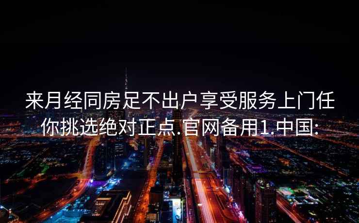 來月經(jīng)同房足不出戶享受服務(wù)上門任你挑選絕對正點(diǎn).官網(wǎng)備用1.中國: