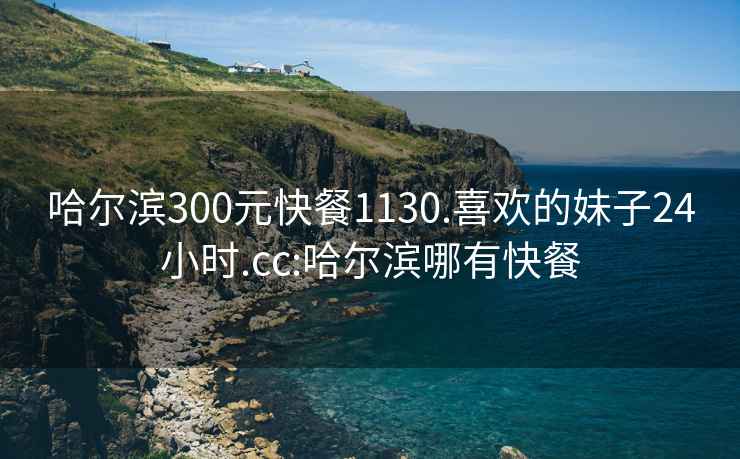 哈爾濱300元快餐1130.喜歡的妹子24小時.cc:哈爾濱哪有快餐
