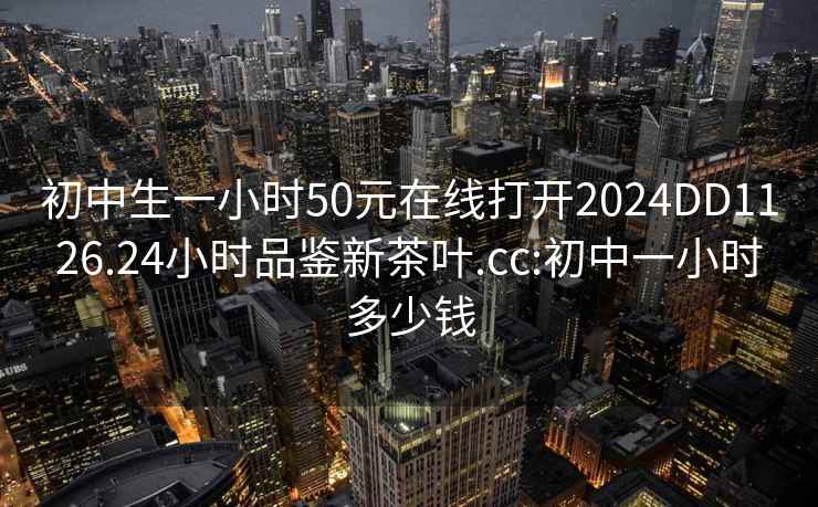 初中生一小時50元在線打開2024DD1126.24小時品鑒新茶葉.cc:初中一小時多少錢