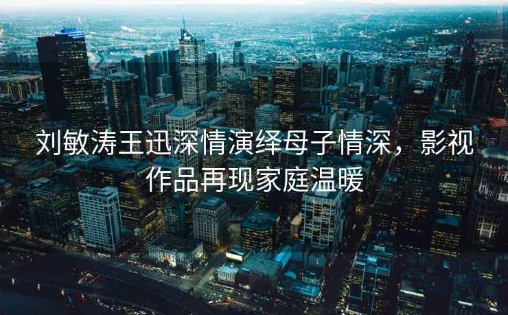 劉敏濤王迅深情演繹母子情深，影視作品再現(xiàn)家庭溫暖