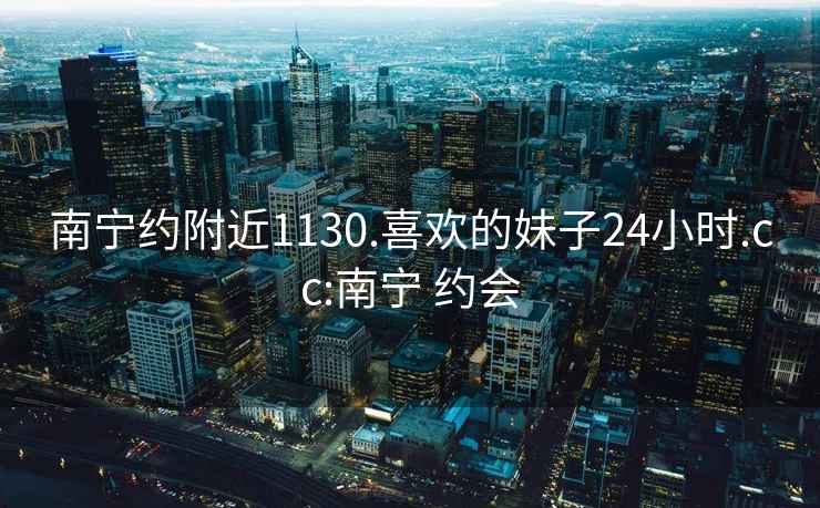 南寧約附近1130.喜歡的妹子24小時.cc:南寧 約會