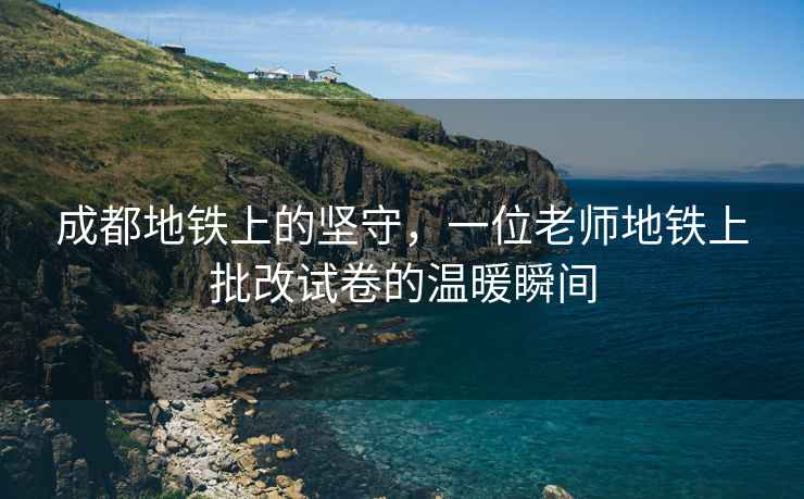 成都地鐵上的堅守，一位老師地鐵上批改試卷的溫暖瞬間