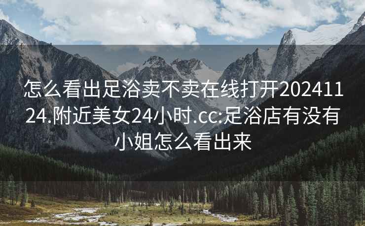 怎么看出足浴賣不賣在線打開20241124.附近美女24小時.cc:足浴店有沒有小姐怎么看出來