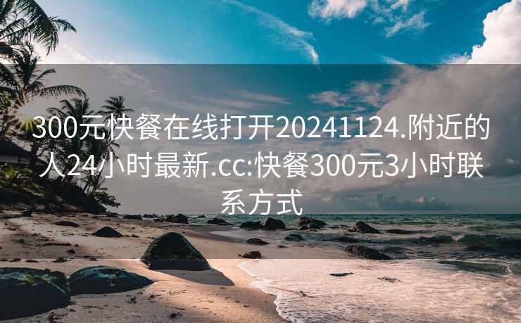300元快餐在線打開20241124.附近的人24小時最新.cc:快餐300元3小時聯(lián)系方式