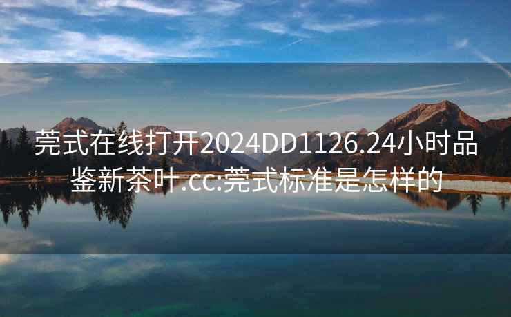 莞式在線打開2024DD1126.24小時品鑒新茶葉.cc:莞式標準是怎樣的