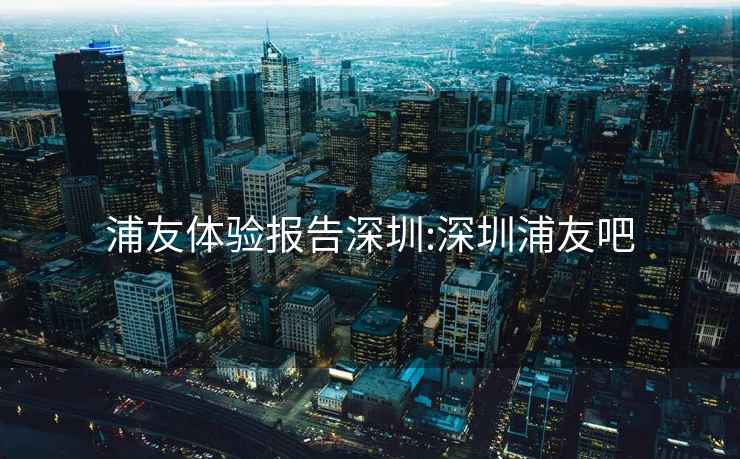 浦友體驗報告深圳:深圳浦友吧