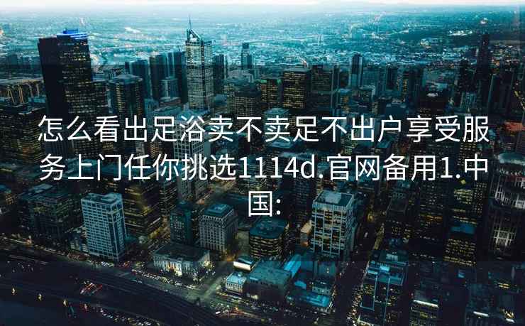 怎么看出足浴賣不賣足不出戶享受服務(wù)上門任你挑選1114d.官網(wǎng)備用1.中國:
