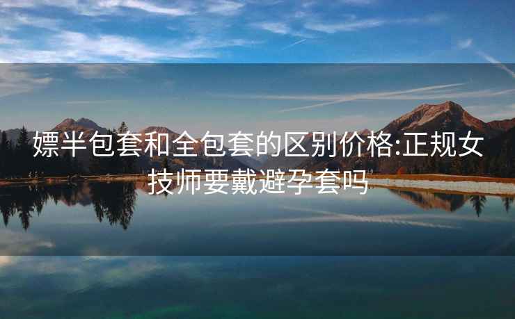嫖半包套和全包套的區(qū)別價(jià)格:正規(guī)女技師要戴避孕套嗎