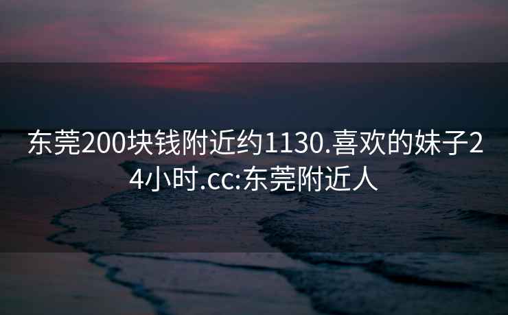 東莞200塊錢附近約1130.喜歡的妹子24小時.cc:東莞附近人