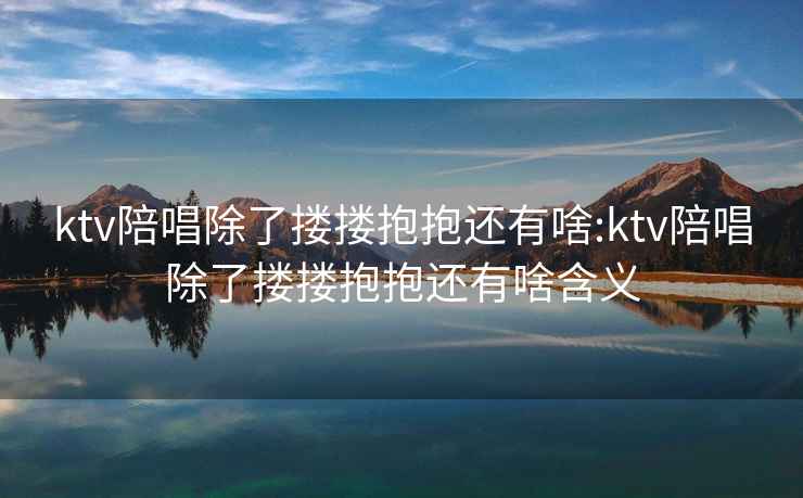ktv陪唱除了摟摟抱抱還有啥:ktv陪唱除了摟摟抱抱還有啥含義
