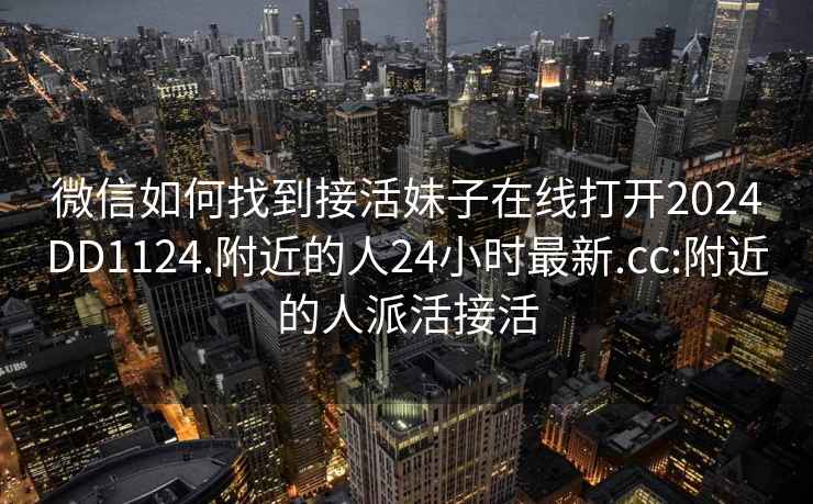 微信如何找到接活妹子在線打開(kāi)2024DD1124.附近的人24小時(shí)最新.cc:附近的人派活接活