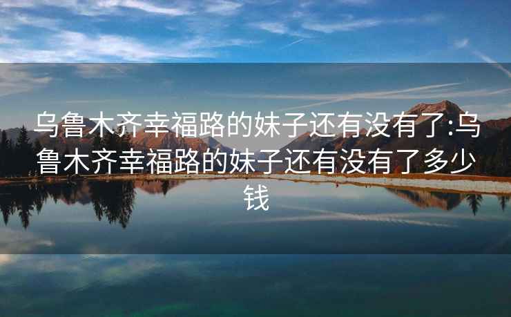 烏魯木齊幸福路的妹子還有沒有了:烏魯木齊幸福路的妹子還有沒有了多少錢