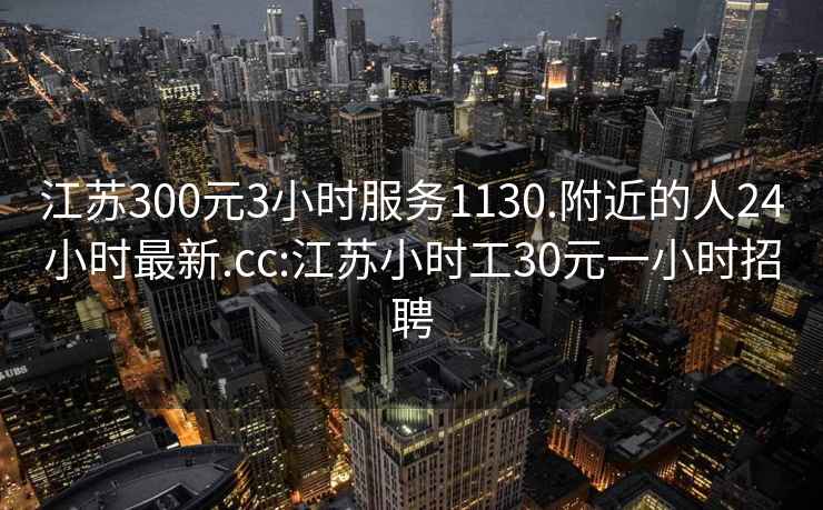 江蘇300元3小時(shí)服務(wù)1130.附近的人24小時(shí)最新.cc:江蘇小時(shí)工30元一小時(shí)招聘