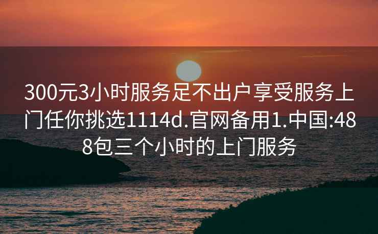 300元3小時(shí)服務(wù)足不出戶享受服務(wù)上門任你挑選1114d.官網(wǎng)備用1.中國:488包三個(gè)小時(shí)的上門服務(wù)