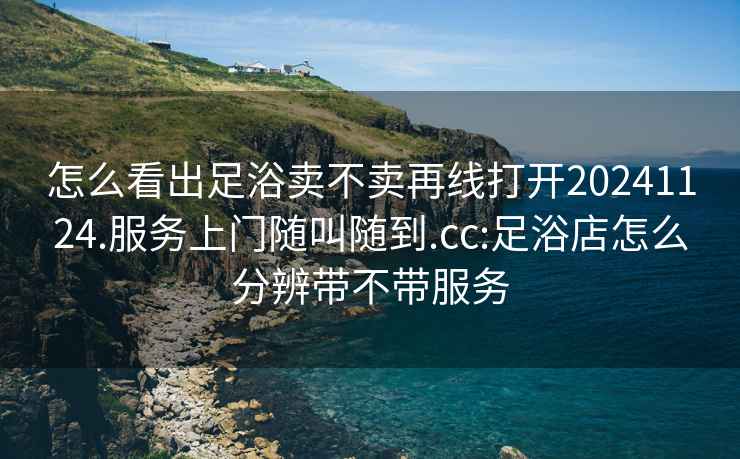 怎么看出足浴賣不賣再線打開20241124.服務(wù)上門隨叫隨到.cc:足浴店怎么分辨帶不帶服務(wù)