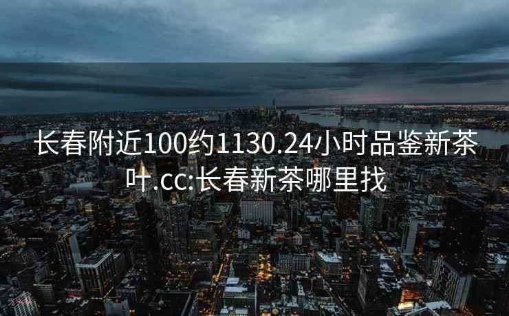 長春附近100約1130.24小時品鑒新茶葉.cc:長春新茶哪里找