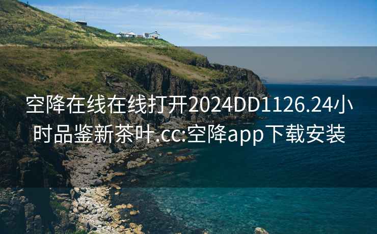 空降在線在線打開2024DD1126.24小時品鑒新茶葉.cc:空降app下載安裝