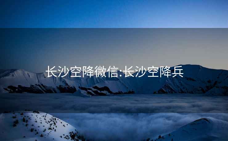 長沙空降微信:長沙空降兵