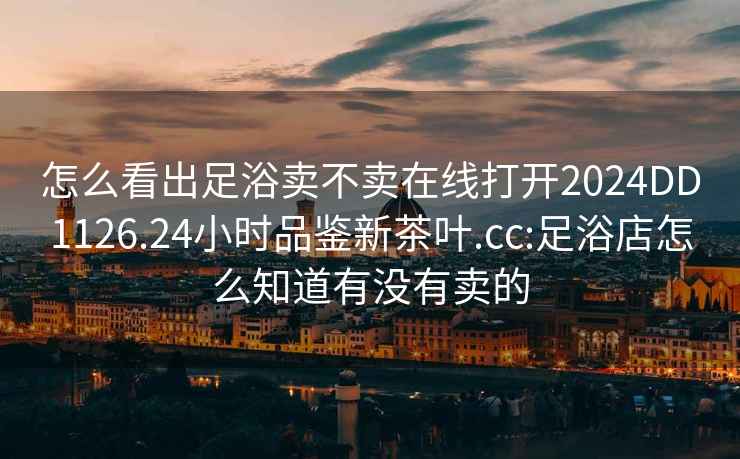 怎么看出足浴賣不賣在線打開2024DD1126.24小時(shí)品鑒新茶葉.cc:足浴店怎么知道有沒有賣的