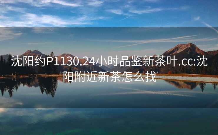 沈陽約P1130.24小時品鑒新茶葉.cc:沈陽附近新茶怎么找