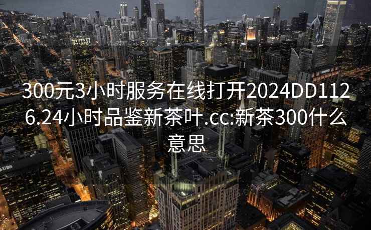 300元3小時(shí)服務(wù)在線打開(kāi)2024DD1126.24小時(shí)品鑒新茶葉.cc:新茶300什么意思