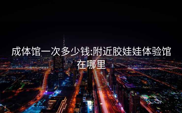 成體館一次多少錢:附近膠娃娃體驗(yàn)館在哪里